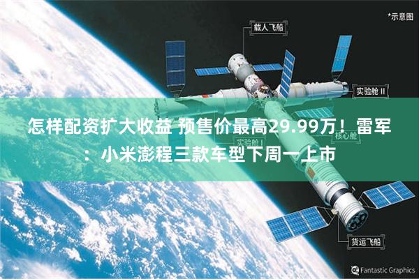 怎样配资扩大收益 预售价最高29.99万！雷军：小米澎程三款车型下周一上市