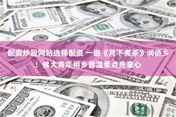 配资炒股网站选择配资 一曲《月下煮茶》润侨乡！佛大青年用乡音温柔点亮童心