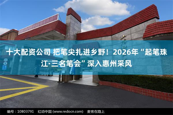 十大配资公司 把笔尖扎进乡野！2026年“起笔珠江·三名笔会”深入惠州采风