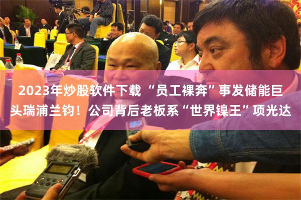 2023年炒股软件下载 “员工裸奔”事发储能巨头瑞浦兰钧！公司背后老板系“世界镍王”项光达