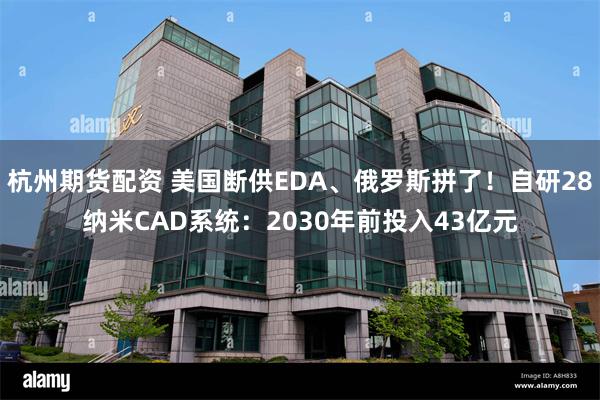 杭州期货配资 美国断供EDA、俄罗斯拼了！自研28纳米CAD系统：2030年前投入43亿元