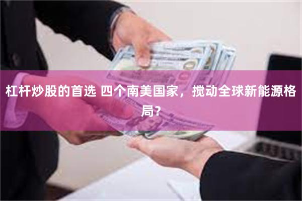 杠杆炒股的首选 四个南美国家，搅动全球新能源格局？